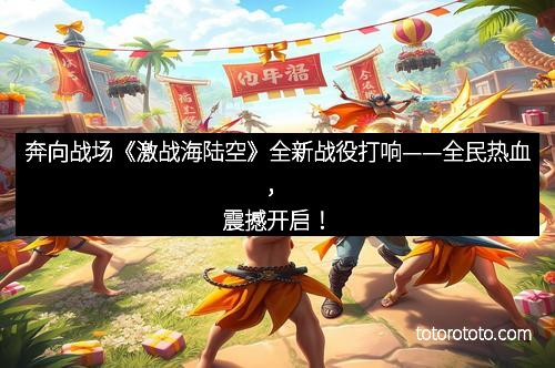 奔向战场《激战海陆空》全新战役打响——全民热血,震撼开启!