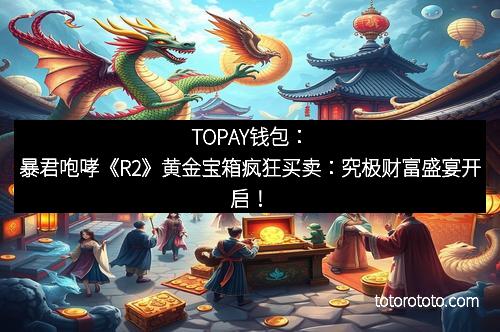 TOPAY钱包:暴君咆哮《R2》黄金宝箱疯狂买卖:究极财富盛宴开启!